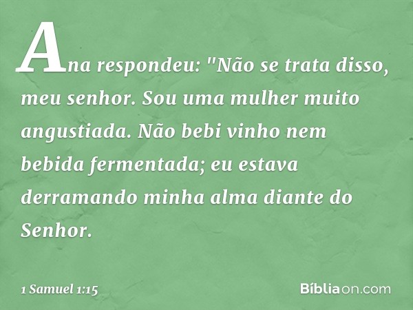 Ana respondeu: "Não se trata disso, meu senhor. Sou uma mulher muito angustiada. Não bebi vinho nem bebida fermentada; eu estava derramando minha alma diante do