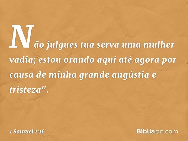 Não julgues tua serva uma mulher vadia; estou orando aqui até agora por causa de minha grande angústia e tristeza". -- 1 Samuel 1:16