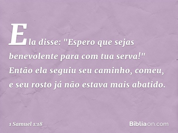 Ela disse: "Espero que sejas benevolente para com tua serva!" Então ela seguiu seu caminho, comeu, e seu rosto já não estava mais abatido. -- 1 Samuel 1:18