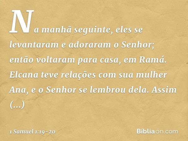 Na manhã seguinte, eles se levantaram e adoraram o Senhor; então voltaram para casa, em Ramá. Elcana teve relações com sua mulher Ana, e o Senhor se lembrou del