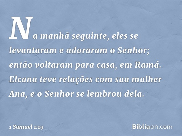 Na manhã seguinte, eles se levantaram e adoraram o Senhor; então voltaram para casa, em Ramá. Elcana teve relações com sua mulher Ana, e o Senhor se lembrou del