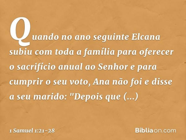 Quando no ano seguinte Elcana subiu com toda a família para oferecer o sacrifício anual ao Senhor e para cumprir o seu voto, Ana não foi e disse a seu marido: "