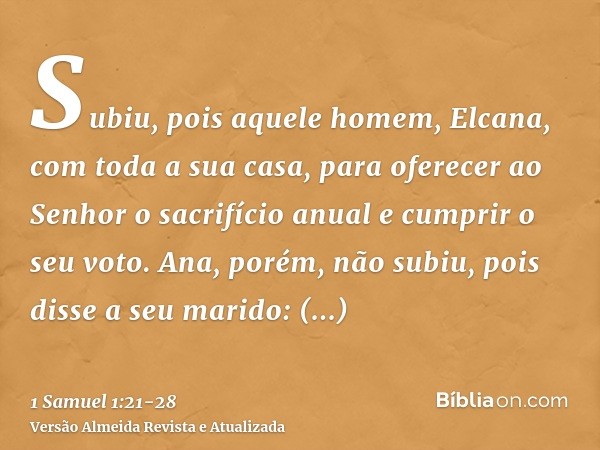 Subiu, pois aquele homem, Elcana, com toda a sua casa, para oferecer ao Senhor o sacrifício anual e cumprir o seu voto.Ana, porém, não subiu, pois disse a seu m