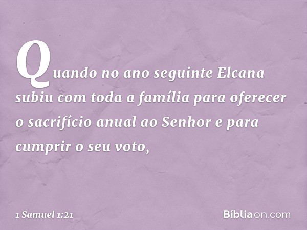 Quando no ano seguinte Elcana subiu com toda a família para oferecer o sacrifício anual ao Senhor e para cumprir o seu voto, -- 1 Samuel 1:21