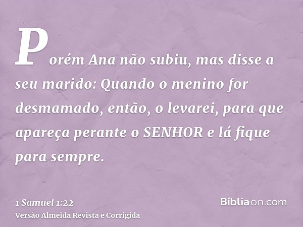 Porém Ana não subiu, mas disse a seu marido: Quando o menino for desmamado, então, o levarei, para que apareça perante o SENHOR e lá fique para sempre.