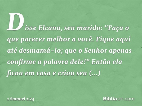 Disse Elcana, seu marido: "Faça o que parecer melhor a você. Fique aqui até desmamá-lo; que o Senhor apenas confirme a palavra dele!" Então ela ficou em casa e 