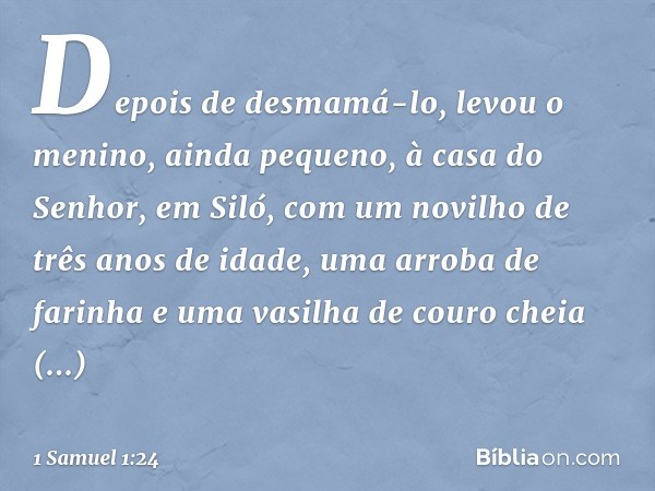 Depois de desmamá-lo, levou o menino, ainda pequeno, à casa do Senhor, em Siló, com um novilho de três anos de idade, uma arroba de farinha e uma vasilha de cou