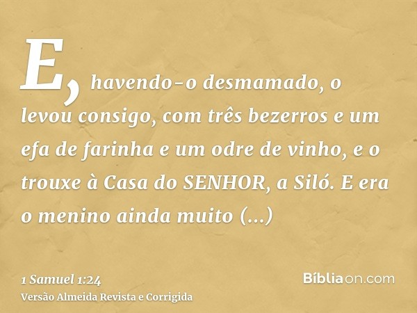 E, havendo-o desmamado, o levou consigo, com três bezerros e um efa de farinha e um odre de vinho, e o trouxe à Casa do SENHOR, a Siló. E era o menino ainda mui