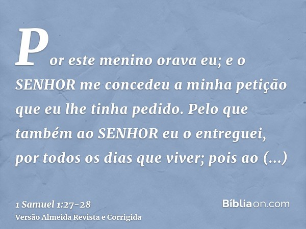 Por este menino orava eu; e o SENHOR me concedeu a minha petição que eu lhe tinha pedido.Pelo que também ao SENHOR eu o entreguei, por todos os dias que viver; 