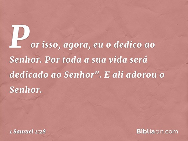 Por isso, agora, eu o dedico ao Senhor. Por toda a sua vida será dedicado ao Senhor". E ali adorou o Senhor. -- 1 Samuel 1:28