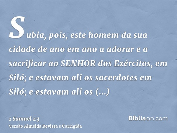 Subia, pois, este homem da sua cidade de ano em ano a adorar e a sacrificar ao SENHOR dos Exércitos, em Siló; e estavam ali os sacerdotes em Siló; e estavam ali