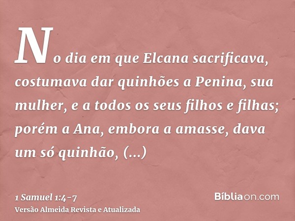 No dia em que Elcana sacrificava, costumava dar quinhões a Penina, sua mulher, e a todos os seus filhos e filhas;porém a Ana, embora a amasse, dava um só quinhã