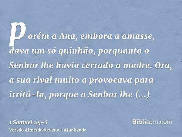 porém a Ana, embora a amasse, dava um só quinhão, porquanto o Senhor lhe havia cerrado a madre.Ora, a sua rival muito a provocava para irritá-la, porque o Senho