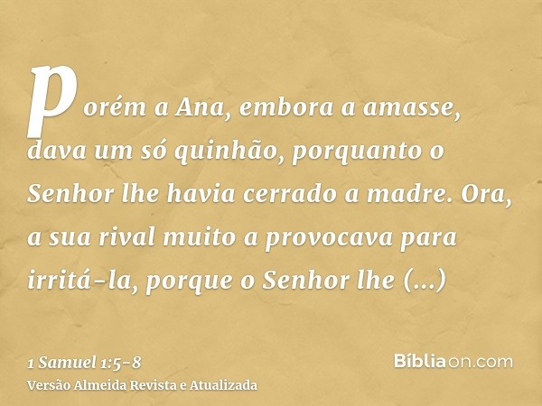 porém a Ana, embora a amasse, dava um só quinhão, porquanto o Senhor lhe havia cerrado a madre.Ora, a sua rival muito a provocava para irritá-la, porque o Senho