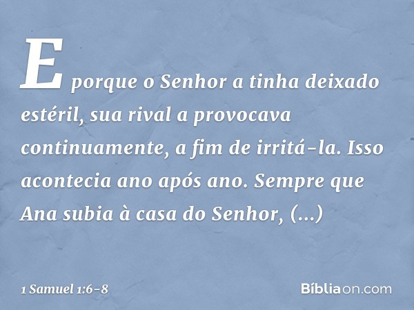 E porque o Senhor a tinha deixado estéril, sua rival a provocava continuamente, a fim de irritá-la. Isso acontecia ano após ano. Sempre que Ana subia à casa do 