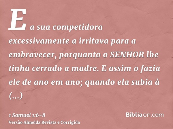 E a sua competidora excessivamente a irritava para a embravecer, porquanto o SENHOR lhe tinha cerrado a madre.E assim o fazia ele de ano em ano; quando ela subi