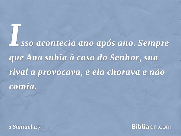 Isso acontecia ano após ano. Sempre que Ana subia à casa do Senhor, sua rival a provocava, e ela chorava e não comia. -- 1 Samuel 1:7