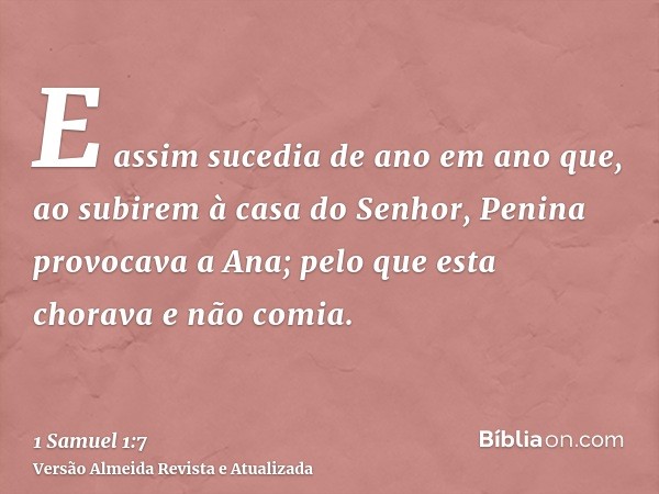 E assim sucedia de ano em ano que, ao subirem à casa do Senhor, Penina provocava a Ana; pelo que esta chorava e não comia.