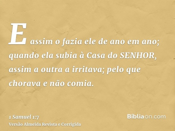 E assim o fazia ele de ano em ano; quando ela subia à Casa do SENHOR, assim a outra a irritava; pelo que chorava e não comia.