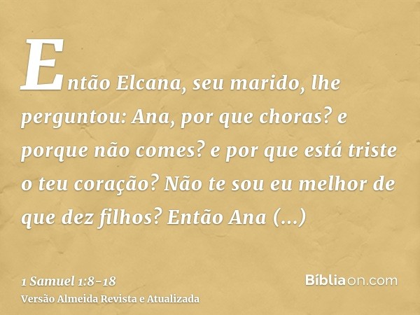 Então Elcana, seu marido, lhe perguntou: Ana, por que choras? e porque não comes? e por que está triste o teu coração? Não te sou eu melhor de que dez filhos?En