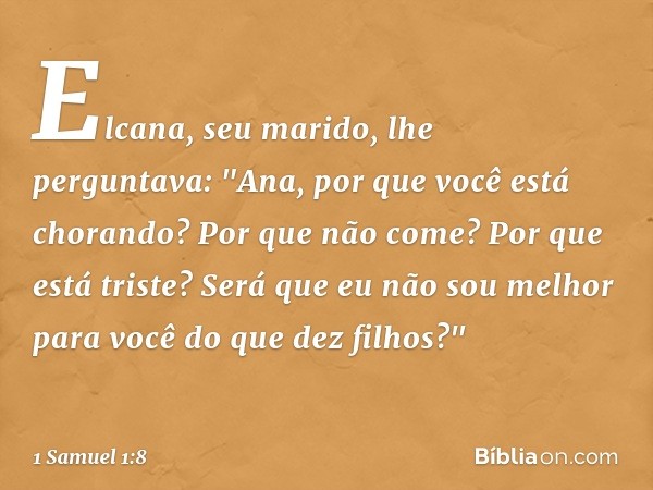 Elcana, seu marido, lhe perguntava: "Ana, por que você está chorando? Por que não come? Por que está triste? Será que eu não sou melhor para você do que dez fil