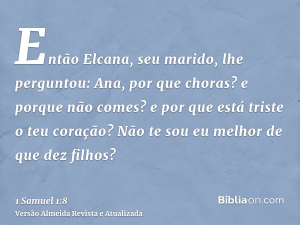 Então Elcana, seu marido, lhe perguntou: Ana, por que choras? e porque não comes? e por que está triste o teu coração? Não te sou eu melhor de que dez filhos?