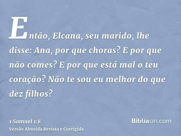 Então, Elcana, seu marido, lhe disse: Ana, por que choras? E por que não comes? E por que está mal o teu coração? Não te sou eu melhor do que dez filhos?