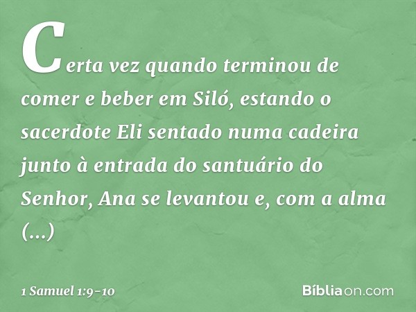 Certa vez quando terminou de comer e beber em Siló, estando o sacerdote Eli sentado numa cadeira junto à entrada do santuário do Senhor, Ana se levantou e, com 