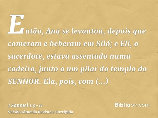 Então, Ana se levantou, depois que comeram e beberam em Siló; e Eli, o sacerdote, estava assentado numa cadeira, junto a um pilar do templo do SENHOR.Ela, pois,