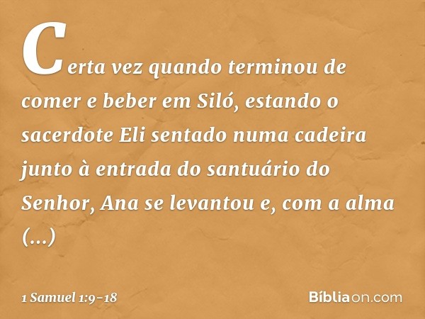 Certa vez quando terminou de comer e beber em Siló, estando o sacerdote Eli sentado numa cadeira junto à entrada do santuário do Senhor, Ana se levantou e, com