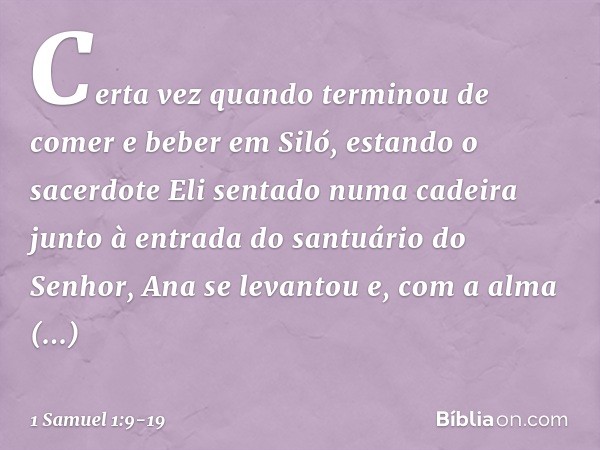 Certa vez quando terminou de comer e beber em Siló, estando o sacerdote Eli sentado numa cadeira junto à entrada do santuário do Senhor, Ana se levantou e, com