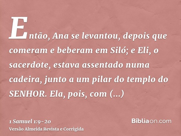 Então, Ana se levantou, depois que comeram e beberam em Siló; e Eli, o sacerdote, estava assentado numa cadeira, junto a um pilar do templo do SENHOR.Ela, pois,