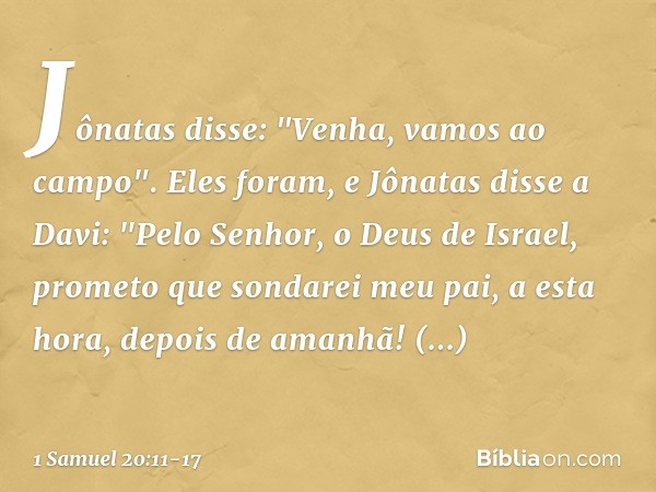 Jônatas disse: "Venha, vamos ao campo". Eles foram, e Jônatas disse a Davi: "Pelo Senhor, o Deus de Israel, prometo que sondarei meu pai, a esta hora, depois de