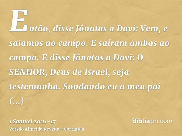 Então, disse Jônatas a Davi: Vem, e saiamos ao campo. E saíram ambos ao campo.E disse Jônatas a Davi: O SENHOR, Deus de Israel, seja testemunha. Sondando eu a m