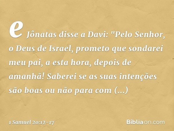 e Jônatas disse a Davi: "Pelo Senhor, o Deus de Israel, prometo que sondarei meu pai, a esta hora, depois de amanhã! Saberei se as suas intenções são boas ou nã