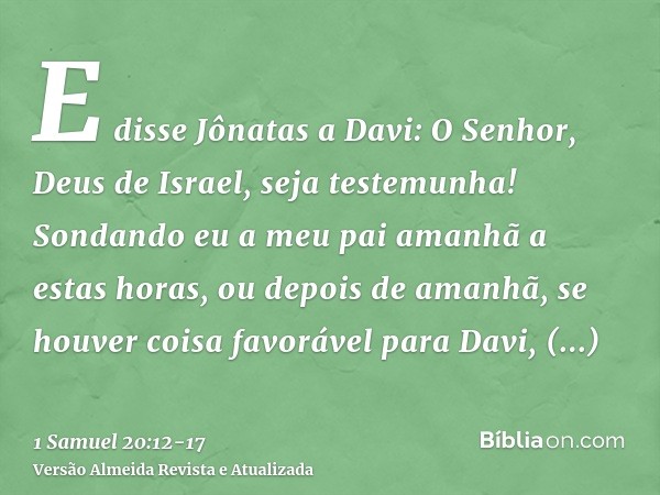 E disse Jônatas a Davi: O Senhor, Deus de Israel, seja testemunha! Sondando eu a meu pai amanhã a estas horas, ou depois de amanhã, se houver coisa favorável pa