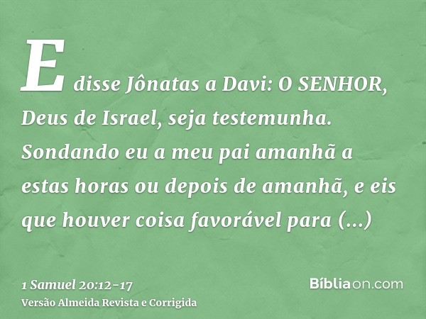 E disse Jônatas a Davi: O SENHOR, Deus de Israel, seja testemunha. Sondando eu a meu pai amanhã a estas horas ou depois de amanhã, e eis que houver coisa favorá