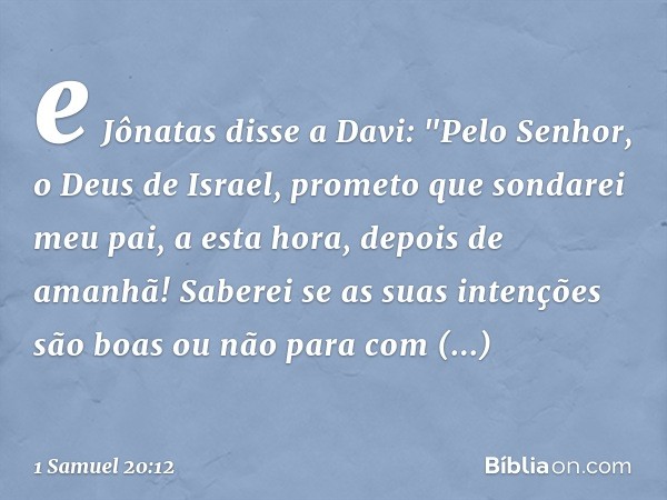 e Jônatas disse a Davi: "Pelo Senhor, o Deus de Israel, prometo que sondarei meu pai, a esta hora, depois de amanhã! Saberei se as suas intenções são boas ou nã