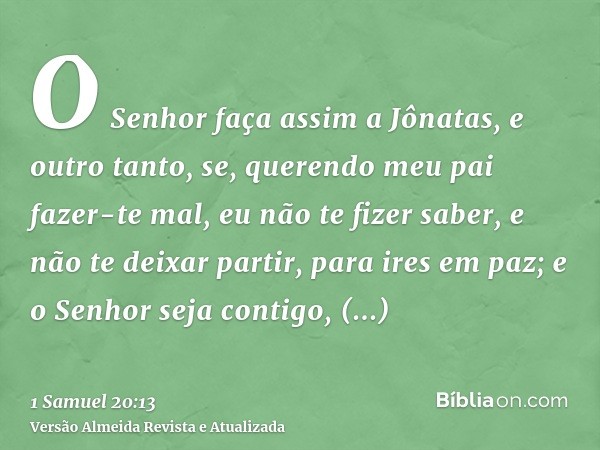 O Senhor faça assim a Jônatas, e outro tanto, se, querendo meu pai fazer-te mal, eu não te fizer saber, e não te deixar partir, para ires em paz; e o Senhor sej