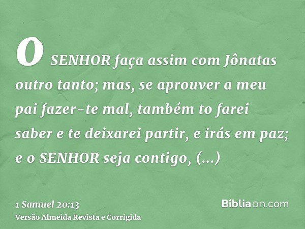 o SENHOR faça assim com Jônatas outro tanto; mas, se aprouver a meu pai fazer-te mal, também to farei saber e te deixarei partir, e irás em paz; e o SENHOR seja