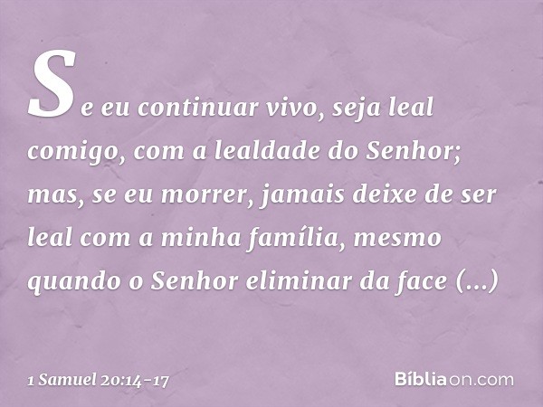 Se eu continuar vivo, seja leal comigo, com a lealdade do Senhor; mas, se eu morrer, jamais deixe de ser leal com a minha família, mesmo quando o Senhor elimina