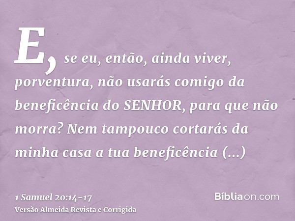 E, se eu, então, ainda viver, porventura, não usarás comigo da beneficência do SENHOR, para que não morra?Nem tampouco cortarás da minha casa a tua beneficência