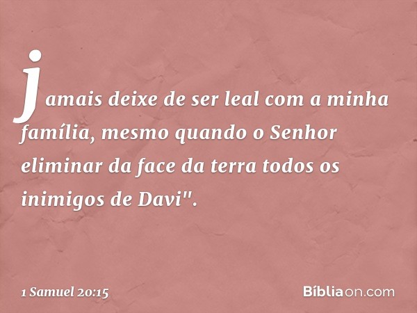 jamais deixe de ser leal com a minha família, mesmo quando o Senhor eliminar da face da terra todos os inimigos de Davi". -- 1 Samuel 20:15