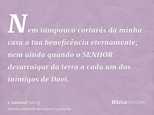 Nem tampouco cortarás da minha casa a tua beneficência eternamente; nem ainda quando o SENHOR desarraigar da terra a cada um dos inimigos de Davi.