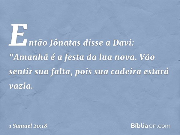 Então Jônatas disse a Davi: "Amanhã é a festa da lua nova. Vão sentir sua falta, pois sua cadeira estará vazia. -- 1 Samuel 20:18