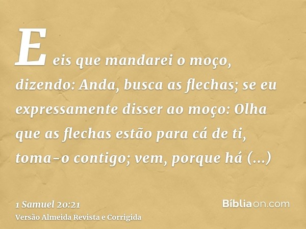 E eis que mandarei o moço, dizendo: Anda, busca as flechas; se eu expressamente disser ao moço: Olha que as flechas estão para cá de ti, toma-o contigo; vem, po
