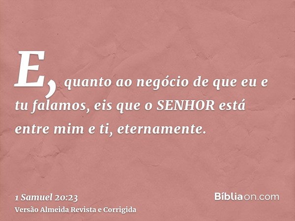 E, quanto ao negócio de que eu e tu falamos, eis que o SENHOR está entre mim e ti, eternamente.