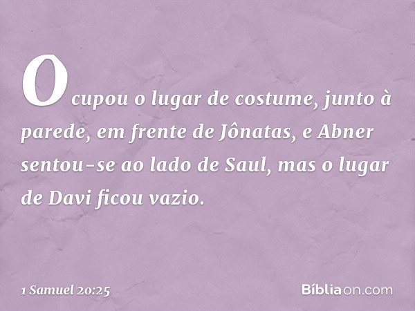 Ocupou o lugar de costume, junto à parede, em frente de Jônatas, e Abner sentou-se ao lado de Saul, mas o lugar de Davi ficou vazio. -- 1 Samuel 20:25