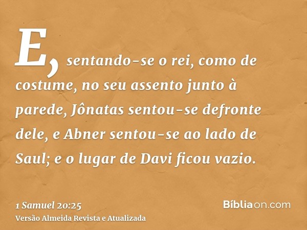 E, sentando-se o rei, como de costume, no seu assento junto à parede, Jônatas sentou-se defronte dele, e Abner sentou-se ao lado de Saul; e o lugar de Davi fico