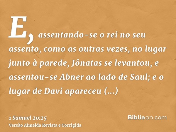 E, assentando-se o rei no seu assento, como as outras vezes, no lugar junto à parede, Jônatas se levantou, e assentou-se Abner ao lado de Saul; e o lugar de Dav